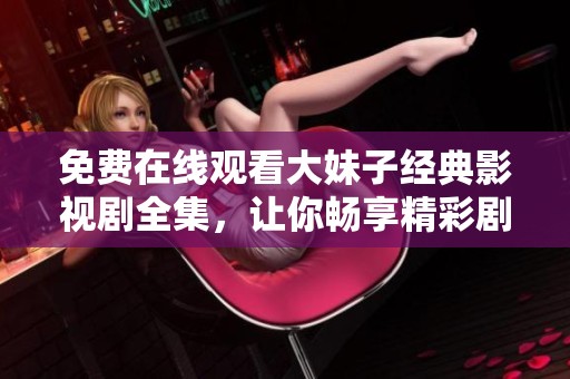 免费在线观看大妹子经典影视剧全集，让你畅享精彩剧集