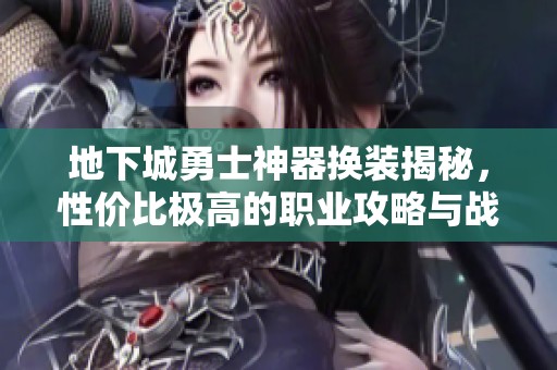 地下城勇士神器换装揭秘，性价比极高的职业攻略与战力提升秘籍