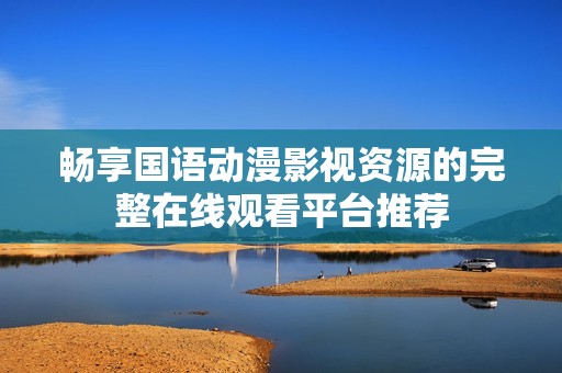 畅享国语动漫影视资源的完整在线观看平台推荐