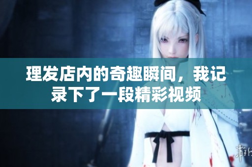理发店内的奇趣瞬间，我记录下了一段精彩视频