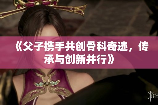 《父子携手共创骨科奇迹，传承与创新并行》