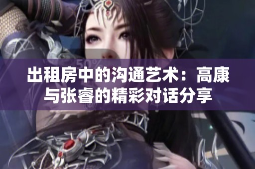 出租房中的沟通艺术：高康与张睿的精彩对话分享