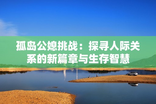 孤岛公媳挑战：探寻人际关系的新篇章与生存智慧