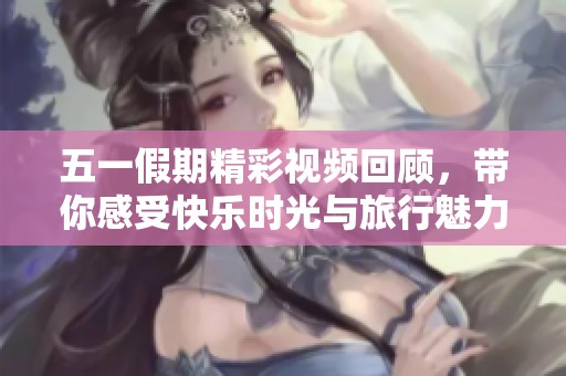 五一假期精彩视频回顾，带你感受快乐时光与旅行魅力