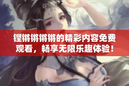 铿锵锵锵锵的精彩内容免费观看，畅享无限乐趣体验！