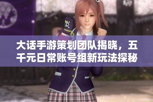 大话手游策划团队揭晓，五千元日常账号组新玩法探秘