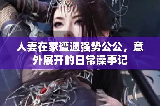 人妻在家遭遇强势公公，意外展开的日常澡事记