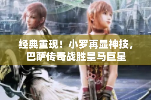 经典重现！小罗再显神技，巴萨传奇战胜皇马巨星