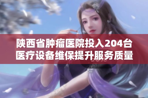陕西省肿瘤医院投入204台医疗设备维保提升服务质量