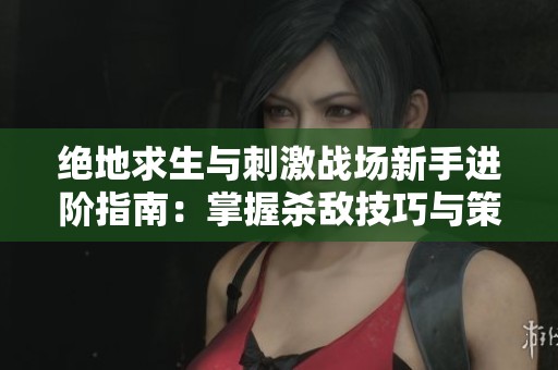 绝地求生与刺激战场新手进阶指南：掌握杀敌技巧与策略