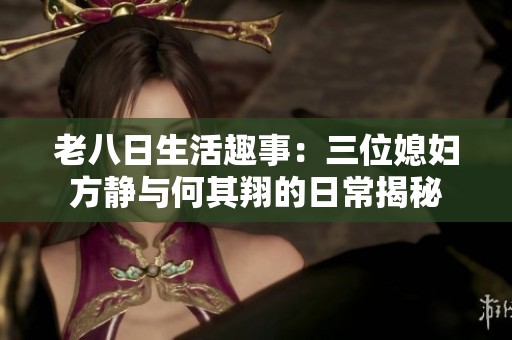 老八日生活趣事：三位媳妇方静与何其翔的日常揭秘