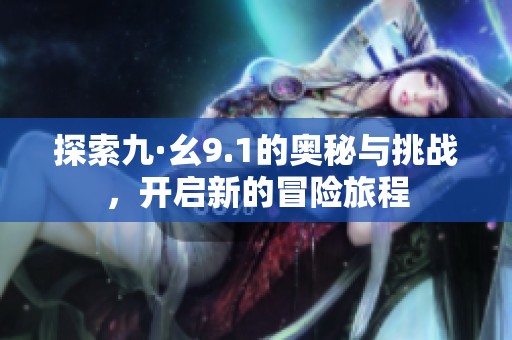 探索九·幺9.1的奥秘与挑战，开启新的冒险旅程