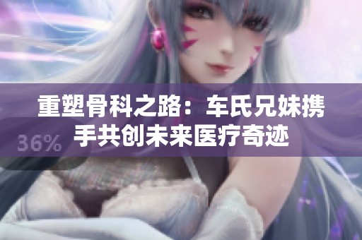 重塑骨科之路：车氏兄妹携手共创未来医疗奇迹
