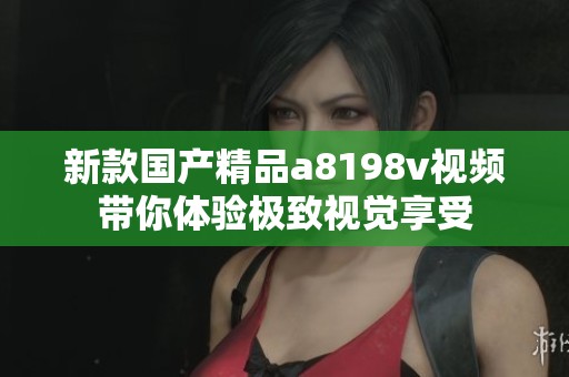 新款国产精品a8198v视频带你体验极致视觉享受