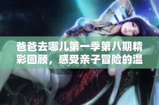 爸爸去哪儿第一季第八期精彩回顾，感受亲子冒险的温暖与成长