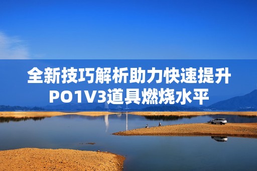 全新技巧解析助力快速提升PO1V3道具燃烧水平