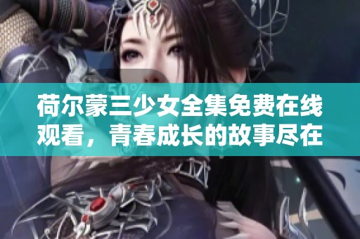 荷尔蒙三少女全集免费在线观看，青春成长的故事尽在其中