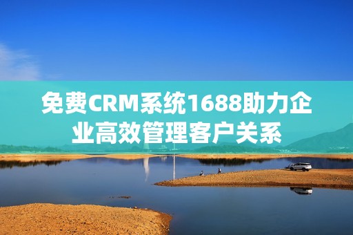 免费CRM系统1688助力企业高效管理客户关系