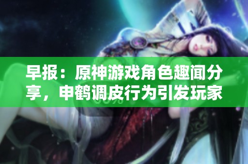 早报：原神游戏角色趣闻分享，申鹤调皮行为引发玩家热议