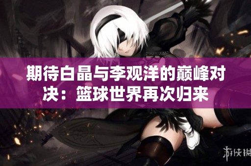 期待白晶与李观洋的巅峰对决：篮球世界再次归来