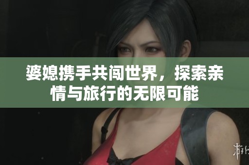 婆媳携手共闯世界，探索亲情与旅行的无限可能