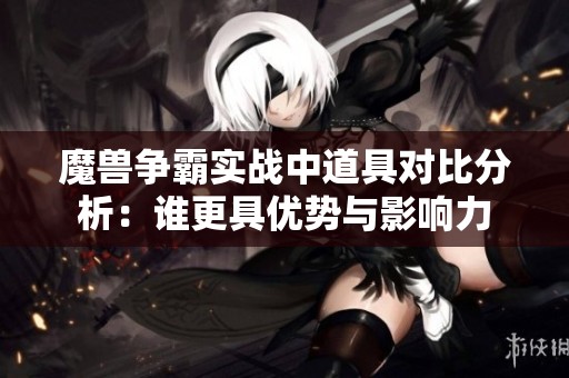 魔兽争霸实战中道具对比分析：谁更具优势与影响力