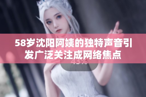 58岁沈阳阿姨的独特声音引发广泛关注成网络焦点