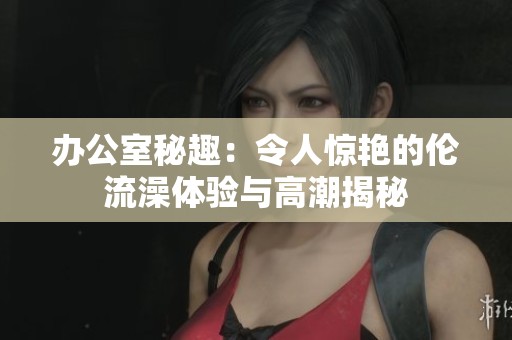 办公室秘趣：令人惊艳的伦流澡体验与高潮揭秘