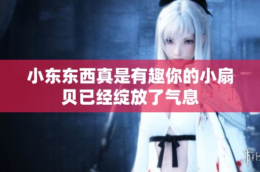 小东东西真是有趣你的小扇贝已经绽放了气息