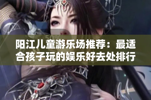 阳江儿童游乐场推荐：最适合孩子玩的娱乐好去处排行榜