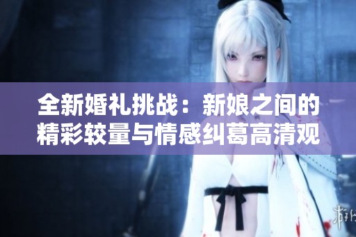 全新婚礼挑战：新娘之间的精彩较量与情感纠葛高清观看