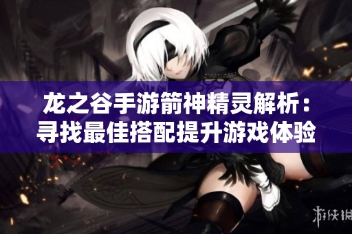 龙之谷手游箭神精灵解析：寻找最佳搭配提升游戏体验