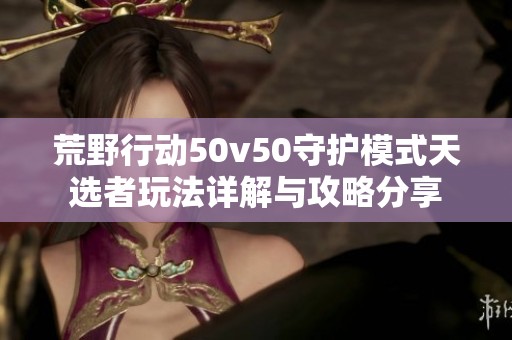 荒野行动50v50守护模式天选者玩法详解与攻略分享