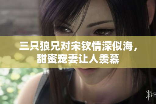 三只狼兄对宋钦情深似海，甜蜜宠妻让人羡慕
