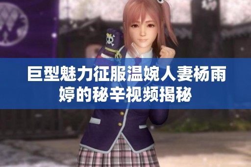 巨型魅力征服温婉人妻杨雨婷的秘辛视频揭秘