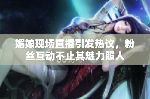 媚娘现场直播引发热议，粉丝互动不止其魅力照人