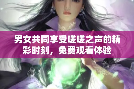 男女共同享受嗟嗟之声的精彩时刻，免费观看体验
