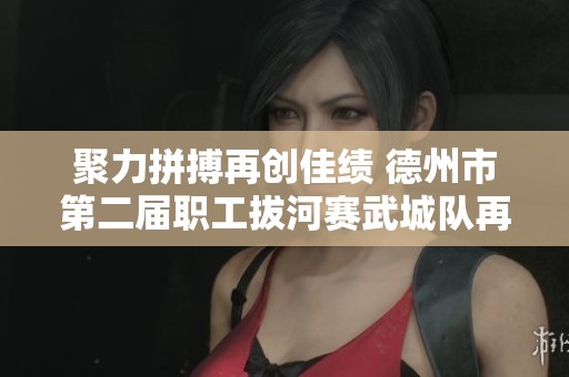 聚力拼搏再创佳绩 德州市第二届职工拔河赛武城队再度夺冠