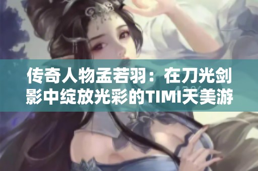 传奇人物孟若羽：在刀光剑影中绽放光彩的TIMI天美游戏攻略