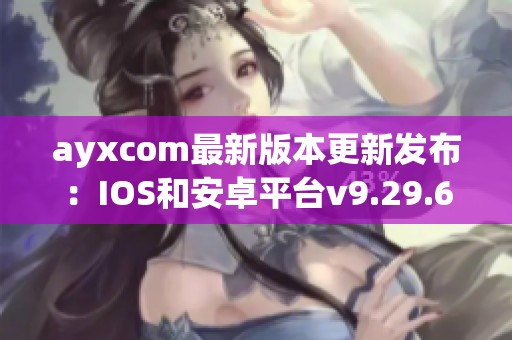 ayxcom最新版本更新发布：IOS和安卓平台v9.29.6新特性解析