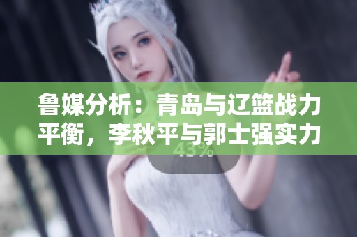 鲁媒分析：青岛与辽篮战力平衡，李秋平与郭士强实力对比明显