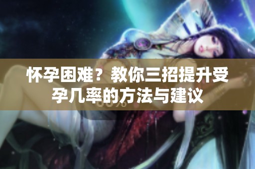 怀孕困难？教你三招提升受孕几率的方法与建议