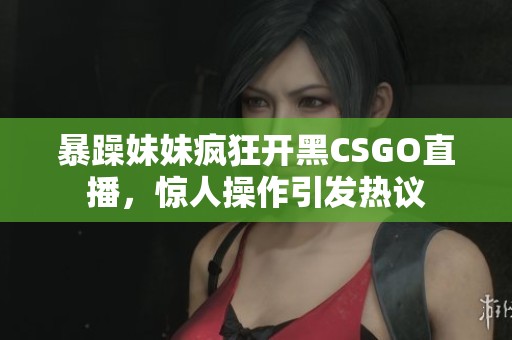 暴躁妹妹疯狂开黑CSGO直播，惊人操作引发热议