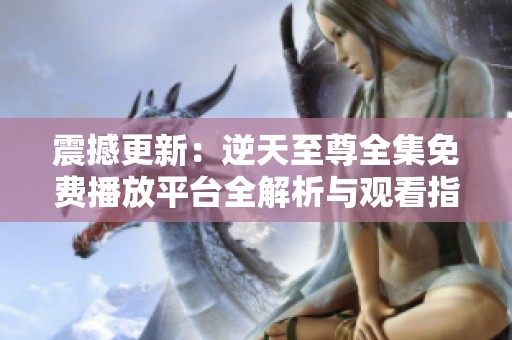 震撼更新：逆天至尊全集免费播放平台全解析与观看指南