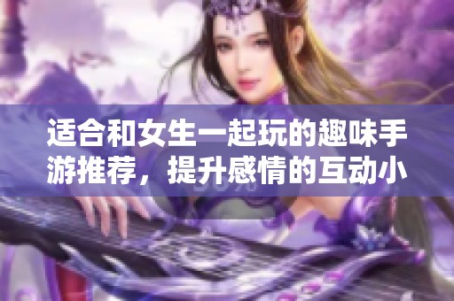 适合和女生一起玩的趣味手游推荐，提升感情的互动小游戏