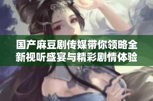 国产麻豆剧传媒带你领略全新视听盛宴与精彩剧情体验