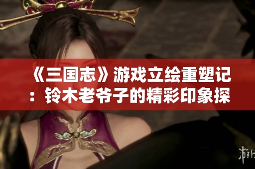 《三国志》游戏立绘重塑记：铃木老爷子的精彩印象探讨