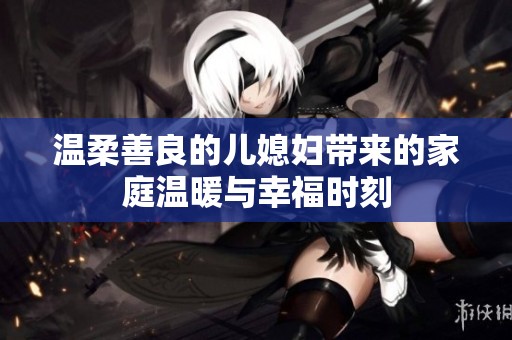 温柔善良的儿媳妇带来的家庭温暖与幸福时刻