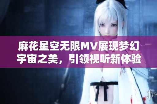 麻花星空无限MV展现梦幻宇宙之美，引领视听新体验