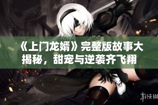 《上门龙婿》完整版故事大揭秘，甜宠与逆袭齐飞翔